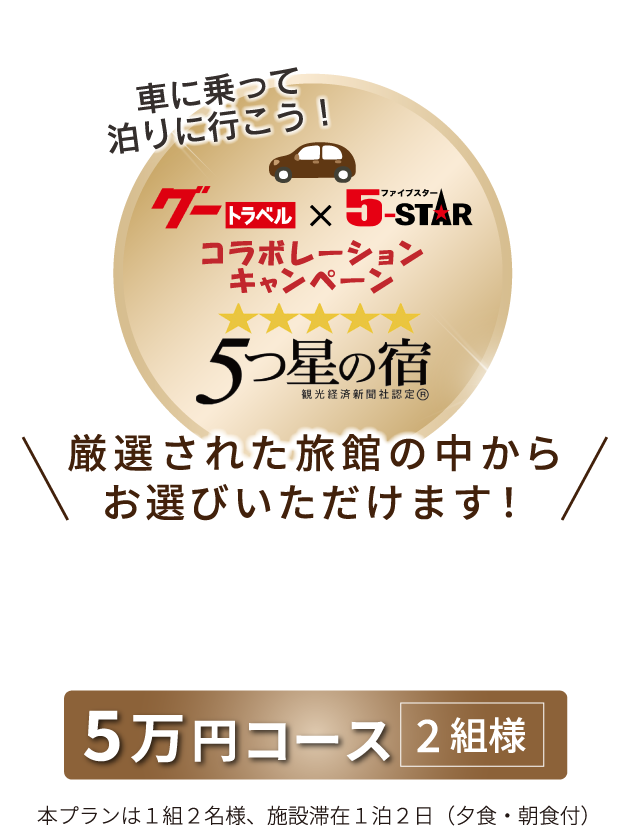 車に乗って泊りに行こう！グートラベル×ファイブスターコラボレーションキャンペーン　5つ星の宿　厳選された旅館の中からお選びいただけます！　5万円コース2組様　本プランは1組2名様、施設滞在1泊2日（夕食・朝食付）