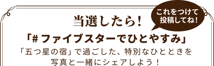当選したら！「#ファイブスターでひとやすみ」これをつけて投稿してね！「五つ星の宿」で過ごした、特別なひとときを写真と一緒にシェアしよう！