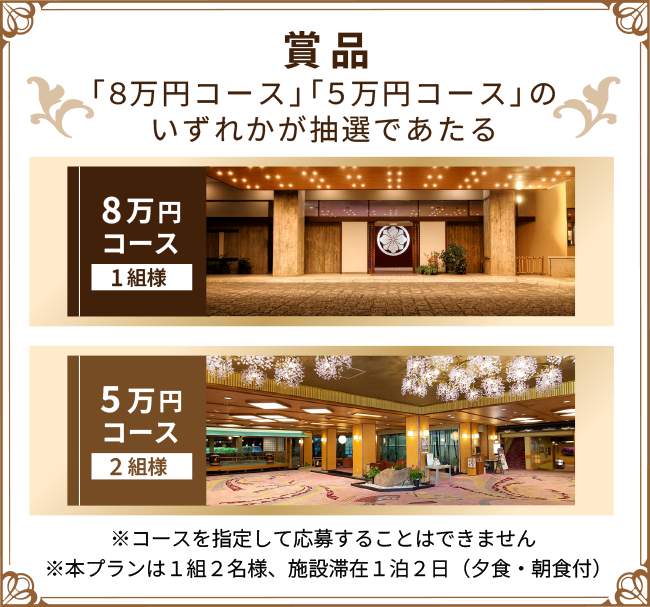 賞品　「8万円コース」「5万円コース」のいずれかが抽選であたる　8万円コース1組様　5万円コース2組様　※コースを指定して応募することはできません※本プランは1組2名様、施設滞在1泊2日（夕食・朝食付）