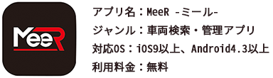 アプリ名：MeeR -ミール- ジャンル：車両検索・管理アプリ 対応OS：iOS9以上、Android4.3以上 利用料金：無料